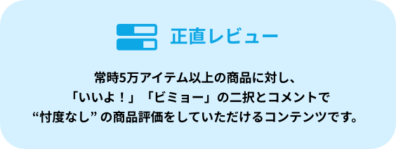 正直レビュー 常時5万アイテム以上の商品に対し、「いいよ！」「ビミョー」の二択とコメントで“忖度なし” の商品評価をしていただけるコンテンツです。