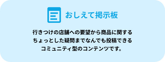 教えて掲示板 行きつけの店舗への要望から商品に関するちょっとした疑問までなんでも投稿できるコミュニティ型のコンテンツです。